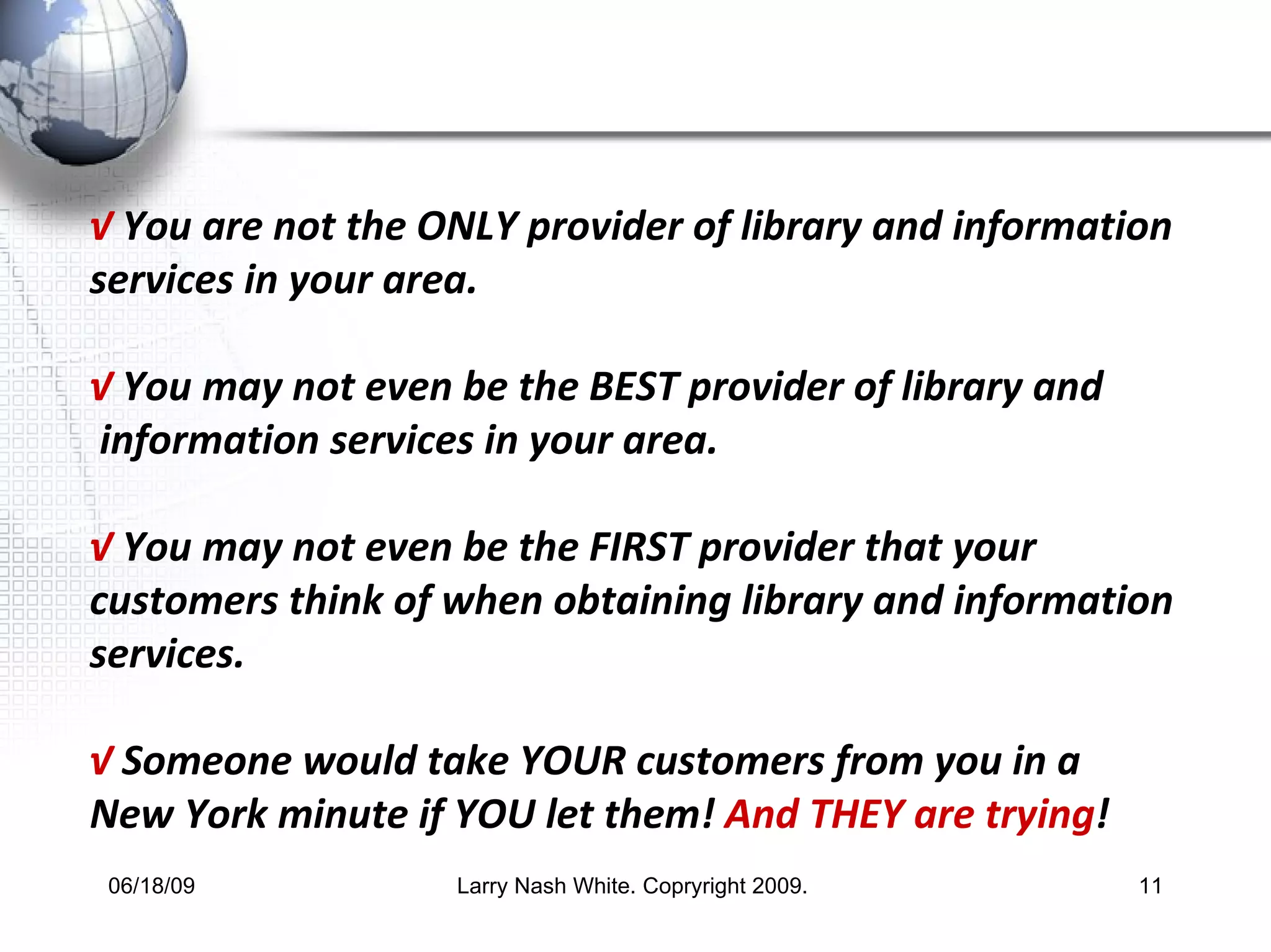 √   You are not the  ONLY  provider of library and information services in your area. √   You may not even be the  BEST  provider of library and information services in your area. √   You may not even be the  FIRST  provider that your customers think of when obtaining library and information services. √   Someone would take  YOUR  customers from you in a  New York minute if  YOU  let them!  And THEY are trying ! 