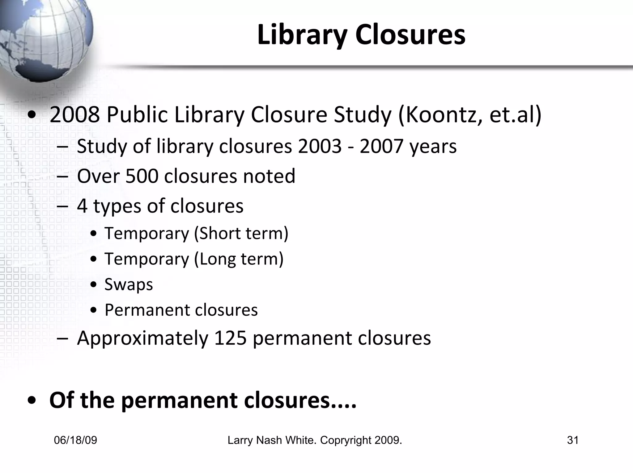 Library Closures 2008 Public Library Closure Study (Koontz, et.al) Study of library closures 2003 - 2007 years Over 500 closures noted 4 types of closures  Temporary (Short term) Temporary (Long term) Swaps Permanent closures Approximately 125 permanent closures Of the permanent closures....  