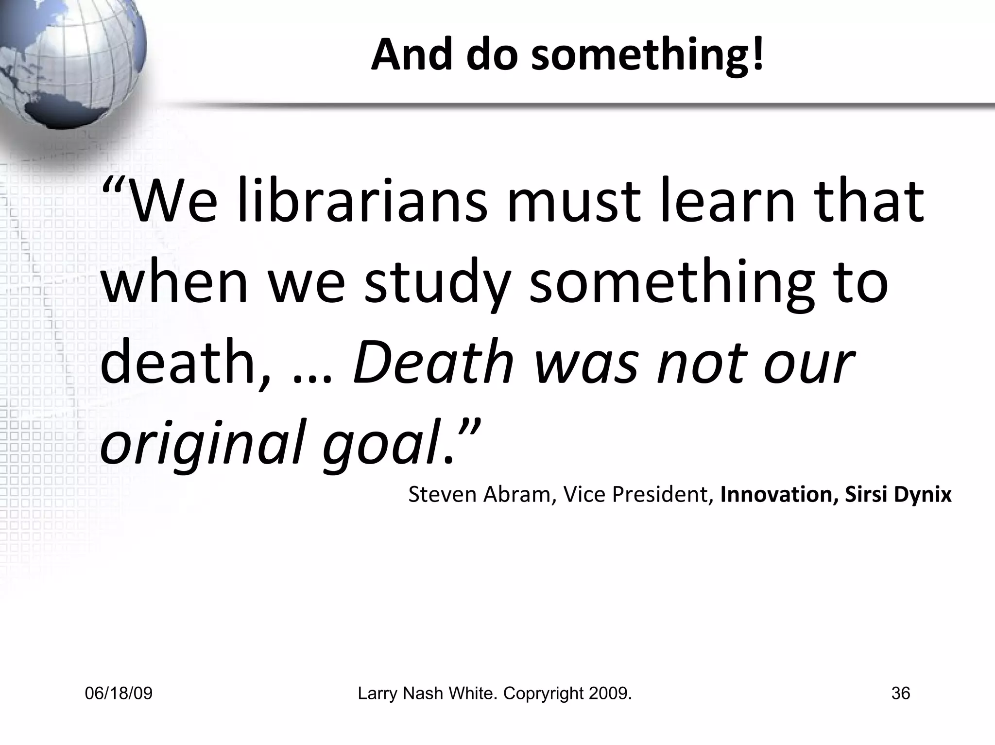 And do something! “ We librarians must learn that when we study something to death, …  Death was not our original goal .”  Steven Abram, Vice President,  Innovation, Sirsi Dynix 
