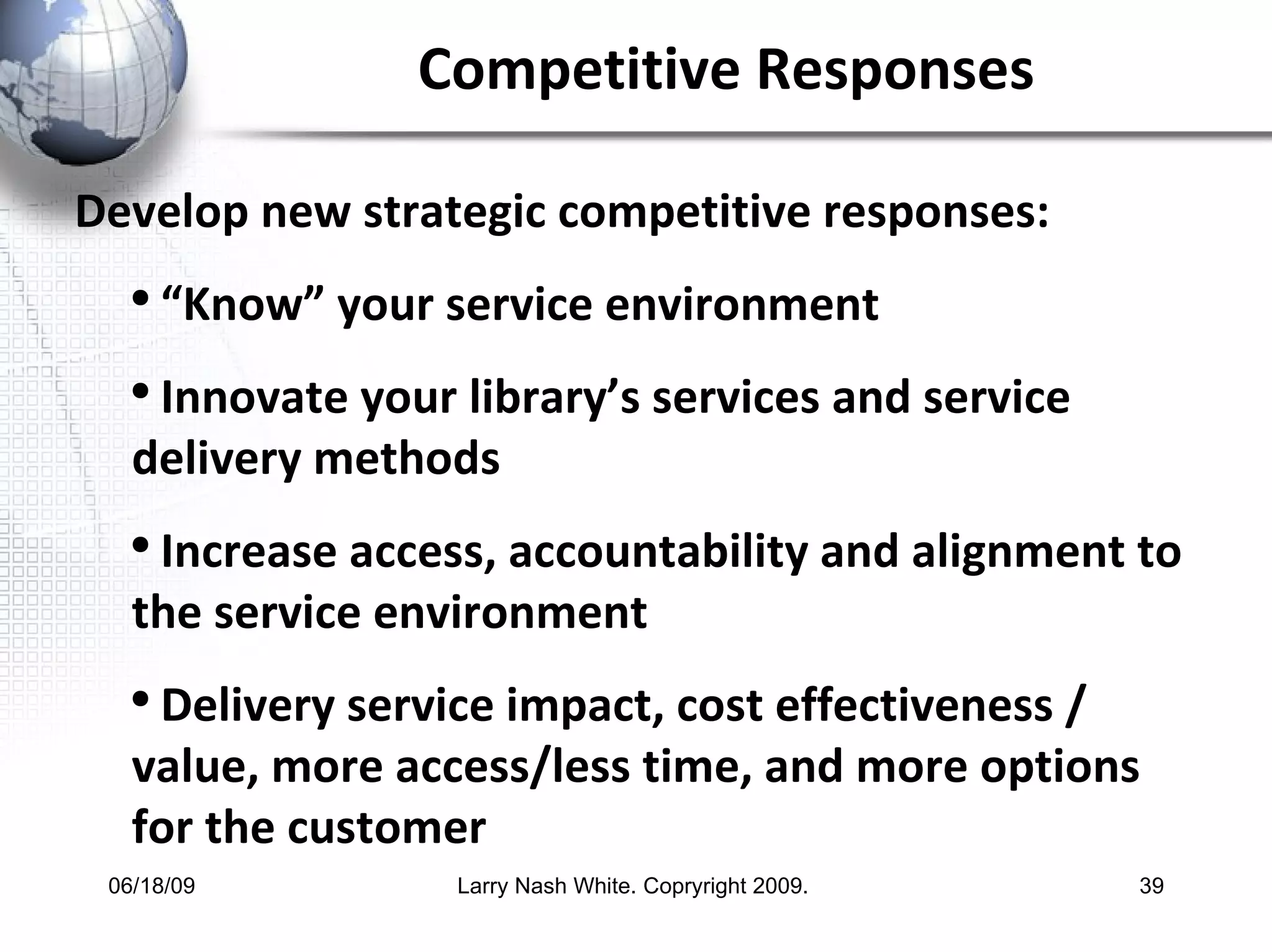 Competitive Responses Develop new strategic competitive responses:  “ Know” your service environment Innovate your library’s services and service delivery methods Increase access, accountability and alignment to the service environment Delivery service impact, cost effectiveness / value, more access/less time, and more options for the customer  