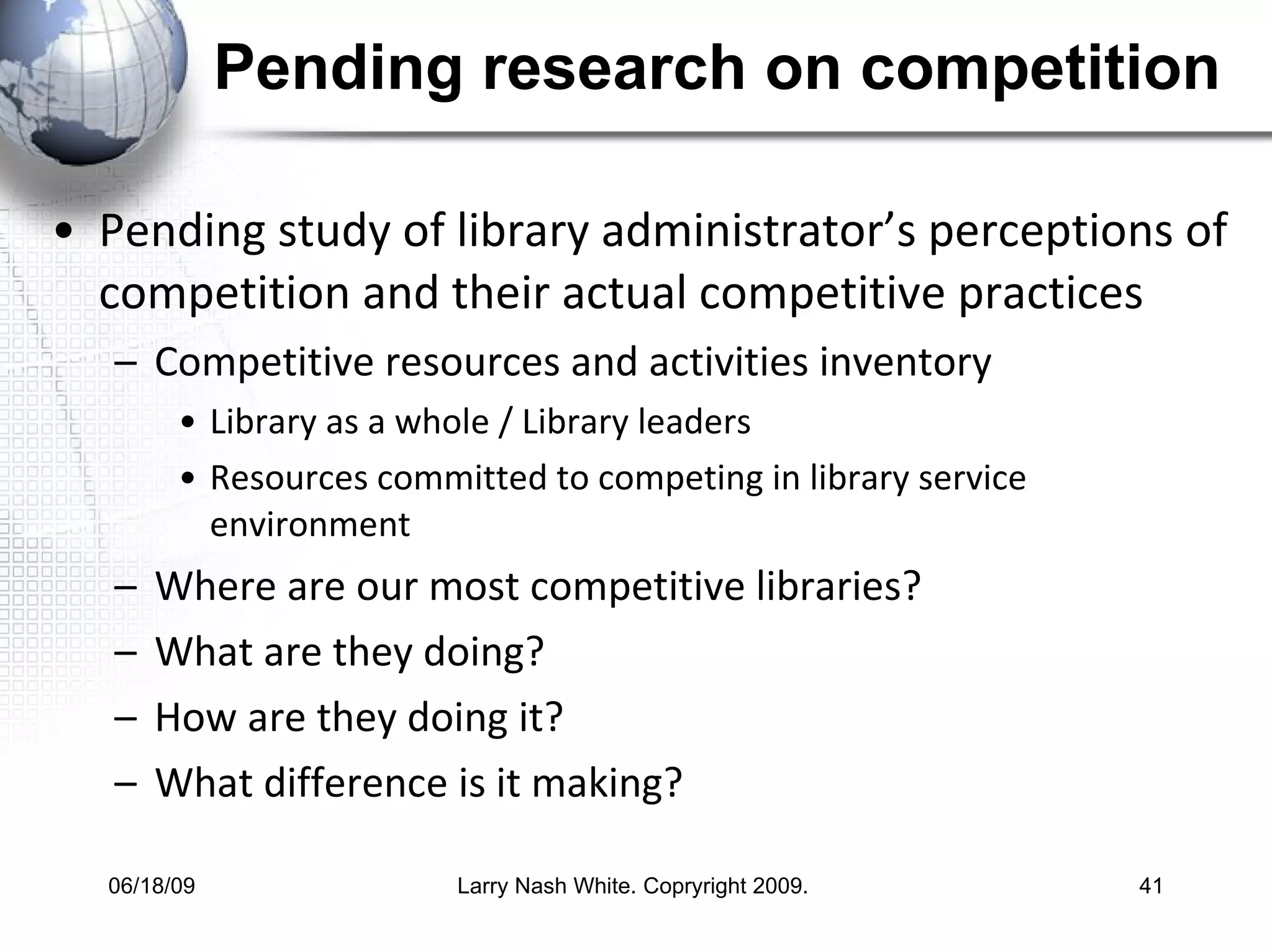 Pending research on competition Pending study of library administrator’s perceptions of competition and their actual competitive practices Competitive resources and activities inventory Library as a whole / Library leaders  Resources committed to competing in library service environment Where are our most competitive libraries?  What are they doing? How are they doing it? What difference is it making?  