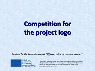 Competition for
           the project logo

Realized for the Comenius project “Different cultures, common dreams”

                          This project has been funded with support from the European Commission.
                          This presentation reflects the views only of the author, and the Commission
                          cannot be held responsible for any use which may be made of the
                          information contained therein.
 