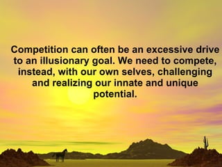 Competition can often be an excessive drive to an illusionary goal. We need to compete, instead, with our own selves, challenging and realizing our innate and unique potential. 