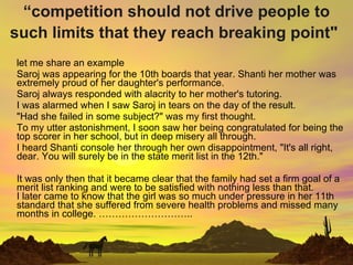 “ competition should not drive people to such limits that they reach breaking point&quot;   let me share an example Saroj was appearing for the 10th boards that year. Shanti her mother was extremely proud of her daughter's performance. Saroj always responded with alacrity to her mother's tutoring.  I was alarmed when I saw Saroj in tears on the day of the result.  &quot;Had she failed in some subject?&quot; was my first thought.  To my utter astonishment, I soon saw her being congratulated for being the top scorer in her school, but in deep misery all through.  I heard Shanti console her through her own disappointment, &quot;It's all right, dear. You will surely be in the state merit list in the 12th.&quot;  It was only then that it became clear that the family had set a firm goal of a merit list ranking and were to be satisfied with nothing less than that. I later came to know that the girl was so much under pressure in her 11th standard that she suffered from severe health problems and missed many months in college. ……………………….. 
