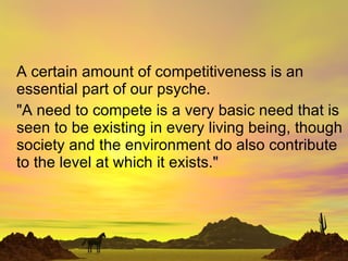 A certain amount of competitiveness is an essential part of our psyche.  &quot;A need to compete is a very basic need that is seen to be existing in every living being, though society and the environment do also contribute to the level at which it exists.&quot; 