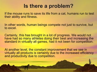 Is there a problem? If the mouse runs to save its life from a cat, humans run to test their ability and fitness. In other words, human beings compete not just to survive, but to excel. Certainly, this has brought in a lot of progress. We would not have had so many athletes doing their best and increasing the standard in virtually all games, had it not been for competition. At another level, the constant improvement that we see in virtually all products is certainly due to the increased efficiency and productivity due to competition.  