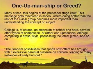 One-Up-man-ship or Greed? Many a time, this begins at the preschool stage itself. This message gets reinforced in school, where doing better than the rest of the class/ group becomes more important than understanding the concept or subject. College is, of course, an extension of school and here, several other types of competition, or rather one-upmanship, emerge - competing in dress, style, possessing the latest gizmo, and so on. &quot;The financial possibilities that sports now offers has brought with it excessive parental pressure on children, leading to many instances of early burnout.&quot; 