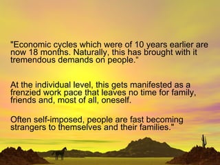 &quot;Economic cycles which were of 10 years earlier are now 18 months. Naturally, this has brought with it tremendous demands on people.“ At the individual level, this gets manifested as a frenzied work pace that leaves no time for family, friends and, most of all, oneself. Often self-imposed, people are fast becoming strangers to themselves and their families.&quot;  
