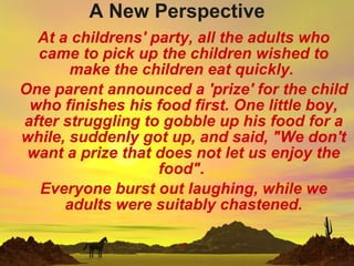 A New Perspective At a childrens' party, all the adults who came to pick up the children wished to make the children eat quickly.  One parent announced a 'prize' for the child who finishes his food first. One little boy, after struggling to gobble up his food for a while, suddenly got up, and said, &quot;We don't want a prize that does not let us enjoy the food&quot;.  Everyone burst out laughing, while we adults were suitably chastened. . 