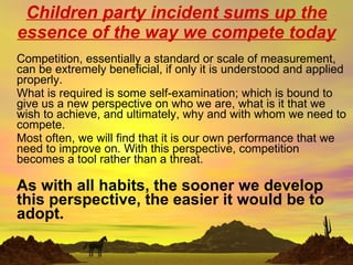 Children party incident sums up the essence of the way we compete today Competition, essentially a standard or scale of measurement, can be extremely beneficial, if only it is understood and applied properly.  What is required is some self-examination; which is bound to give us a new perspective on who we are, what is it that we wish to achieve, and ultimately, why and with whom we need to compete.  Most often, we will find that it is our own performance that we need to improve on. With this perspective, competition becomes a tool rather than a threat. As with all habits, the sooner we develop this perspective, the easier it would be to adopt. 