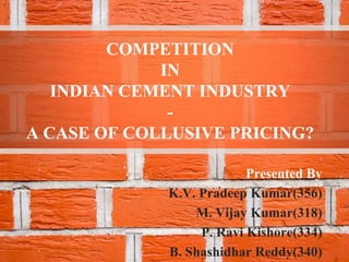 COMPETITION
             IN
   INDIAN CEMENT INDUSTRY
              -
A CASE OF COLLUSIVE PRICING?

                          Presented By
             K.V. Pradeep Kumar(356)
                 M. Vijay Kumar(318)
                  P. Ravi Kishore(334)
             B. Shashidhar Reddy(340)
 