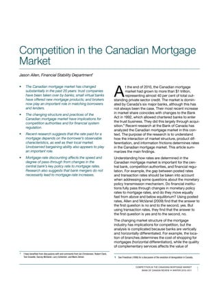 Competition in the Canadian Mortgage
Market
Jason	Allen,	Financial	Stability	Department*




                                                                                               A
•	     The	Canadian	mortgage	market	has	changed	                                                       t the end of 2010, the Canadian mortgage
       substantially	in	the	past	20	years:	trust	companies	                                            market had grown to more than $1 trillion,
       have	been	taken	over	by	banks;	small	virtual	banks	                                             representing almost 40 per cent of total out-
       have	offered	new	mortgage	products;	and	brokers	                                        standing private sector credit. The market is domin-
       now	play	an	important	role	in	matching	borrowers	                                       ated by Canada’s six major banks, although this has
       and	lenders.                                                                            not always been the case. Their most recent increase
•	     The	changing	structure	and	practices	of	the	                                            in market share coincides with changes to the Bank
       Canadian	mortgage	market	have	implications	for	                                         Act in 1992, which allowed chartered banks to enter
       competition	authorities	and	for	financial	system	                                       the trust business. They did this largely through acqui-
       regulation.                                                                             sition.1 Recent research at the Bank of Canada has
                                                                                               analyzed the Canadian mortgage market in this con-
•	     Recent	research	suggests	that	the	rate	paid	for	a	                                      text. The purpose of the research is to understand
       mortgage	depends	on	the	borrower’s	observable	                                          how the interaction of market structure, product dif-
       characteristics,	as	well	as	their	local	market.	                                        ferentiation, and information frictions determines rates
       Unobserved	bargaining	ability	also	appears	to	play	                                     in the Canadian mortgage market. This article sum-
       an	important	role.                                                                      marizes the main findings.
•	     Mortgage-rate	discounting	affects	the	speed	and	                                        Understanding how rates are determined in the
       degree	of	pass-through	from	changes	in	the	                                             Canadian mortgage market is important for the cen-
       central	bank’s	key	policy	rate	to	mortgage	rates.	                                      tral bank, competition authorities, and financial regu-
       Research	also	suggests	that	bank	mergers	do	not	                                        lation. For example, the gap between posted rates
       necessarily	lead	to	mortgage-rate	increases.                                            and transaction rates should be taken into account
                                                                                               when addressing some questions about the monetary
                                                                                               policy transmission mechanism. Do financial institu-
                                                                                               tions fully pass through changes in monetary policy
                                                                                               rates to mortgage rates, and do they move equally
                                                                                               fast from above and below equilibrium? Using posted
                                                                                               rates, Allen and McVanel (2009) find that the answer to
                                                                                               the first question is no and to the second, yes. But
                                                                                               using transaction rates, they find that the answer to
                                                                                               the first question is yes and to the second, no.
                                                                                               The changing market structure of the mortgage
                                                                                               industry has implications for competition, but the
                                                                                               analysis is complicated because banks are vertically
                                                                                               and horizontally differentiated. For example, the loca-
                                                                                               tion of branches determines the cost of shopping for
                                                                                               mortgages (horizontal differentiation), while the quality
                                                                                               of complementary services affects the value of

*    I have benefited from discussions with and comments from Ian Christensen, Robert Clark,
     Toni Gravelle, Darcey McVanel, Larry Schembri, and Mark Zelmer.                           1 See Freedman (1998) for a discussion of the evolution of deregulation in Canada.



                                                                                                                                                                                    1
                                                                                                                     CoMpeTiTion in The CAnADiAn MoRTgAge MARkeT
                                                                                                                         BAnk oF CAnADA ReView winTeR 2010–2011
 