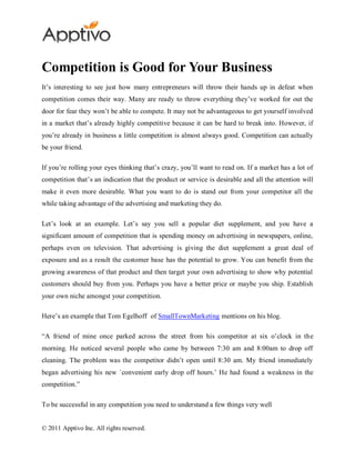 Competition is Good for Your Business
It’s interesting to see just how many entrepreneurs will throw their hands up in defeat when
competition comes their way. Many are ready to throw everything they’ve worked for out the
door for fear they won’t be able to compete. It may not be advantageous to get yourself involved
in a market that’s already highly competitive because it can be hard to break into. However, if
you’re already in business a little competition is almost always good. Competition can actually
be your friend.

If you’re rolling your eyes thinking that’s crazy, you’ll want to read on. If a market has a lot of
competition that’s an indication that the product or service is desirable and all the attention will
make it even more desirable. What you want to do is stand out from your competitor all the
while taking advantage of the advertising and marketing they do.

Let’s look at an example. Let’s say you sell a popular diet supplement, and you have a
significant amount of competition that is spending money on advertising in newspapers, online,
perhaps even on television. That advertising is giving the diet supplement a great deal of
exposure and as a result the customer base has the potential to grow. You can benefit from the
growing awareness of that product and then target your own advertising to show why potential
customers should buy from you. Perhaps you have a better price or maybe you ship. Establish
your own niche amongst your competition.

Here’s an example that Tom Egelhoff of SmallTownMarketing mentions on his blog.

“A friend of mine once parked across the street from his competitor at six o’clock in the
morning. He noticed several people who came by between 7:30 am and 8:00am to drop off
cleaning. The problem was the competitor didn’t open until 8:30 am. My friend immediately
began advertising his new `convenient early drop off hours.’ He had found a weakness in the
competition.”

To be successful in any competition you need to understand a few things very well


© 2011 Apptivo Inc. All rights reserved.
 