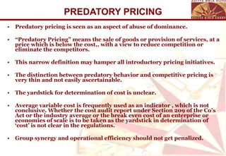 PREDATORY PRICING Predatory pricing is seen as an aspect of abuse of dominance. “ Predatory Pricing” means the sale of goods or provision of services, at a price which is below the cost,, with a view to reduce competition or eliminate the competitors. This narrow definition may hamper all introductory pricing initiatives. The distinction between predatory behavior and competitive pricing is very thin and not easily ascertainable. The yardstick for determination of cost is unclear. Average variable cost is frequently used as an indicator , which is not conclusive. Whether the cost audit report under Section 209 of the Co’s Act or the industry average or the break even cost of an enterprise or economies of scale is to be taken as the yardstick in determination of ‘cost’ is not clear in the regulations. Group synergy and operational efficiency should not get penalized. 