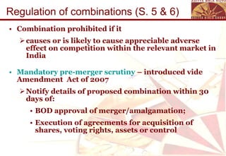 Regulation of combinations (S. 5 & 6) Combination prohibited if it causes or is likely to cause appreciable adverse effect on competition within the relevant market in India Mandatory pre-merger scrutiny  – introduced vide Amendment  Act of 2007 Notify details of proposed combination within 30 days of: BOD approval of merger/amalgamation; Execution of agreements for acquisition of shares, voting rights, assets or control 