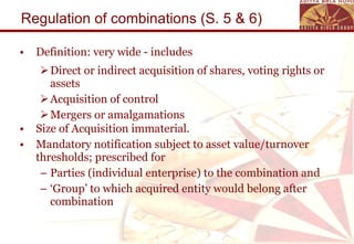 Regulation of combinations (S. 5 & 6) Definition: very wide - includes Direct or indirect acquisition of shares, voting rights or assets Acquisition of control Mergers or amalgamations Size of Acquisition immaterial. Mandatory notification subject to asset value/turnover thresholds; prescribed for  Parties (individual enterprise) to the combination and  ‘ Group’ to which acquired entity would belong after combination 