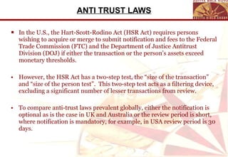 ANTI TRUST LAWS In the U.S., the Hart-Scott-Rodino Act (HSR Act) requires persons wishing to acquire or merge to submit notification and fees to the Federal Trade Commission (FTC) and the Department of Justice Antitrust Division (DOJ) if either the transaction or the person’s assets exceed monetary thresholds.   However, the HSR Act has a two-step test, the “size of the transaction” and “size of the person test”.  This two-step test acts as a filtering device, excluding a significant number of lesser transactions from review. To compare anti-trust laws prevalent globally, either the notification is optional as is the case in UK and Australia or the review period is short, where notification is mandatory, for example, in USA review period is 30 days . 