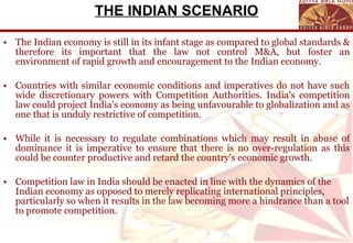 THE INDIAN SCENARIO The Indian economy is still in its infant stage as compared to global standards & therefore its important that the law not control M&A, but foster an environment of rapid growth and encouragement to the Indian economy. Countries with similar economic conditions and imperatives do not have such wide discretionary powers with Competition Authorities.  India’s competition law could project India’s economy as being unfavourable to globalization and as one that is unduly restrictive of competition. While it is necessary to regulate combinations which may result in abuse of dominance it is imperative to ensure that there is no over-regulation as this could be counter productive and retard the country’s economic growth. Competition law in India should be enacted in line with the dynamics of the Indian economy as opposed to merely replicating international principles, particularly so when it results in the law becoming more a hindrance than a tool to promote competition. 