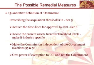 The Possible Remedial Measures  Quantitative definition of ‘Dominance’ Prescribing the acquisition thresholds in - Sec 5 Reduce the time-lines for approval by CCI - Sec 6  Revise the current asset/ turnover threshold levels - make it industry specific  Make the Commission independent of the Government (Sections 55 & 56) Give power of exemption to CCI and not the Government 