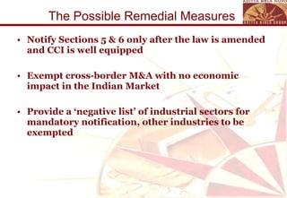 The Possible Remedial Measures  Notify Sections 5 & 6 only after the law is amended and CCI is well equipped  Exempt cross-border M&A with no economic impact in the Indian Market Provide a ‘negative list’ of industrial sectors for mandatory notification, other industries to be exempted 