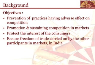 Background Objectives : Prevention of  practices having adverse effect on competition Promotion & sustaining competition in markets Protect the interest of the consumers Ensure freedom of trade carried on by the other participants in markets, in India. 