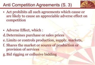Anti Competition Agreements (S. 3) Act prohibits all such agreements which cause or are likely to cause an appreciable adverse effect on competition Adverse Effect, which : Determines purchase or sales prices Limits or controls production, supply, markets,  Shares the market or source of production or provision of services  Bid rigging or collusive bidding 