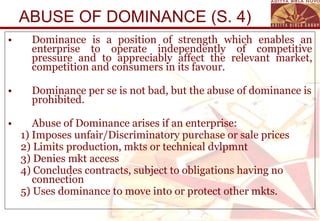 ABUSE OF DOMINANCE (S. 4) Dominance is a position of strength which enables an enterprise to operate independently of competitive pressure and to appreciably affect the relevant market, competition and consumers in its favour.  Dominance per se is not bad, but the abuse of dominance is prohibited. Abuse of Dominance arises if an enterprise: 1) Imposes unfair/Discriminatory purchase or sale prices  2) Limits production, mkts or technical dvlpmnt 3) Denies mkt access 4) Concludes contracts, subject to obligations having no connection 5) Uses dominance to move into or protect other mkts. 