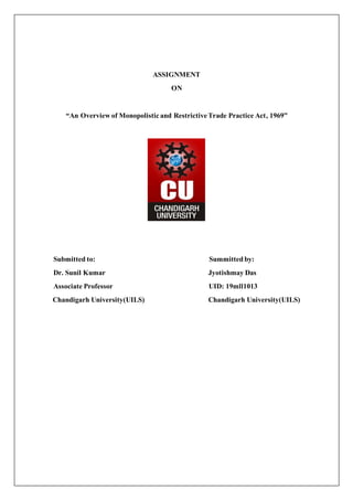 ASSIGNMENT
ON
“An Overview of Monopolistic and Restrictive Trade Practice Act, 1969”
Submitted to: Summitted by:
Dr. Sunil Kumar Jyotishmay Das
Associate Professor UID: 19mll1013
Chandigarh University(UILS) Chandigarh University(UILS)
 
