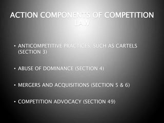 ACTION COMPONENTS OF COMPETITION
LAW
• ANTICOMPETITIVE PRACTICES, SUCH AS CARTELS
(SECTION 3)
• ABUSE OF DOMINANCE (SECTION 4)
• MERGERS AND ACQUISITIONS (SECTION 5 & 6)
• COMPETITION ADVOCACY (SECTION 49)
 