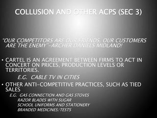 COLLUSION AND OTHER ACPS (SEC 3)
“OUR COMPETITORS ARE OUR FRIENDS, OUR CUSTOMERS
ARE THE ENEMY”-ARCHER DANIELS MIDLAND!
• CARTEL IS AN AGREEMENT BETWEEN FIRMS TO ACT IN
CONCERT ON PRICES, PRODUCTION LEVELS OR
TERRITORIES.
E.G. CABLE TV IN CITIES
• OTHER ANTI-COMPETITIVE PRACTICES, SUCH AS TIED
SALES
E.G. GAS CONNECTION AND GAS STOVES
RAZOR BLADES WITH SUGAR
SCHOOL UNIFORMS AND STATIONERY
BRANDED MEDICINES/TESTS
 