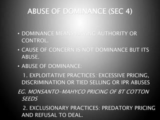 ABUSE OF DOMINANCE (SEC 4)
• DOMINANCE MEANS HAVING AUTHORITY OR
CONTROL.
• CAUSE OF CONCERN IS NOT DOMINANCE BUT ITS
ABUSE.
• ABUSE OF DOMINANCE:
1. EXPLOITATIVE PRACTICES: EXCESSIVE PRICING,
DISCRIMINATION OR TIED SELLING OR IPR ABUSES
EG. MONSANTO-MAHYCO PRICING OF BT COTTON
SEEDS
2. EXCLUSIONARY PRACTICES: PREDATORY PRICING
AND REFUSAL TO DEAL.
 