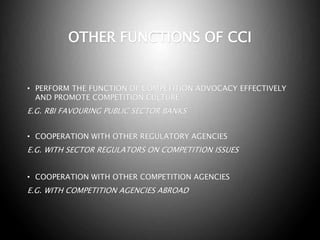 OTHER FUNCTIONS OF CCI
• PERFORM THE FUNCTION OF COMPETITION ADVOCACY EFFECTIVELY
AND PROMOTE COMPETITION CULTURE
E.G. RBI FAVOURING PUBLIC SECTOR BANKS
• COOPERATION WITH OTHER REGULATORY AGENCIES
E.G. WITH SECTOR REGULATORS ON COMPETITION ISSUES
• COOPERATION WITH OTHER COMPETITION AGENCIES
E.G. WITH COMPETITION AGENCIES ABROAD
 