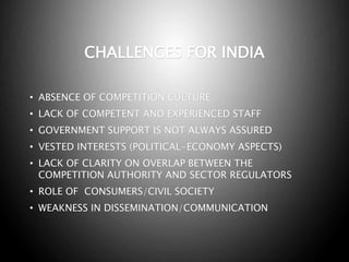 CHALLENGES FOR INDIA
• ABSENCE OF COMPETITION CULTURE
• LACK OF COMPETENT AND EXPERIENCED STAFF
• GOVERNMENT SUPPORT IS NOT ALWAYS ASSURED
• VESTED INTERESTS (POLITICAL-ECONOMY ASPECTS)
• LACK OF CLARITY ON OVERLAP BETWEEN THE
COMPETITION AUTHORITY AND SECTOR REGULATORS
• ROLE OF CONSUMERS/CIVIL SOCIETY
• WEAKNESS IN DISSEMINATION/COMMUNICATION
 