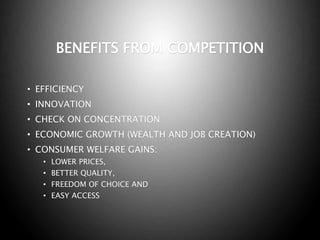 BENEFITS FROM COMPETITION
• EFFICIENCY
• INNOVATION
• CHECK ON CONCENTRATION
• ECONOMIC GROWTH (WEALTH AND JOB CREATION)
• CONSUMER WELFARE GAINS:
• LOWER PRICES,
• BETTER QUALITY,
• FREEDOM OF CHOICE AND
• EASY ACCESS
 