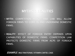 MYTHS & REALITIES
• MYTH: COMPETITION POLICY AND LAW WILL ALLOW
FOREIGN FIRMS TO COME IN AND UNDERMINE DOMESTIC
FIRMS.
• REALITY: EFFECT OF FOREIGN ENTRY DEPENDS UPON
CAPABILITIES OF DOMESTIC FIRMS. COMPETITION LAW
PROTECTS DOMESTIC FIRMS FROM ACPS OF FOREIGN
FIRMS.
EXAMPLE: MULTINATIONAL VITAMIN CARTEL CASE.
 