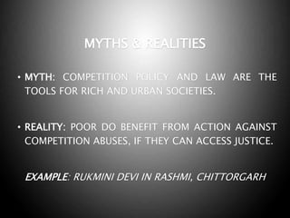 MYTHS & REALITIES
• MYTH: COMPETITION POLICY AND LAW ARE THE
TOOLS FOR RICH AND URBAN SOCIETIES.
• REALITY: POOR DO BENEFIT FROM ACTION AGAINST
COMPETITION ABUSES, IF THEY CAN ACCESS JUSTICE.
EXAMPLE: RUKMINI DEVI IN RASHMI, CHITTORGARH
 