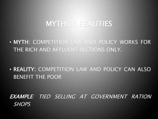 MYTHS & REALITIES
• MYTH: COMPETITION LAW AND POLICY WORKS FOR
THE RICH AND AFFLUENT SECTIONS ONLY.
• REALITY: COMPETITION LAW AND POLICY CAN ALSO
BENEFIT THE POOR
EXAMPLE: TIED SELLING AT GOVERNMENT RATION
SHOPS
 