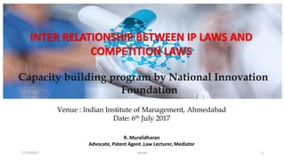 c
17/10/2017 Murali 1
INTER RELATIONSHIP BETWEEN IP LAWS AND
COMPETITION LAWS
R. Muralidharan
Advocate, Patent Agent ,Law Lecturer, Mediator
Capacity building program by National Innovation
Foundation
Venue : Indian Institute of Management, Ahmedabad
Date: 6th July 2017
 