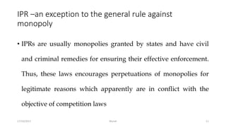 IPR –an exception to the general rule against
monopoly
• IPRs are usually monopolies granted by states and have civil
and criminal remedies for ensuring their effective enforcement.
Thus, these laws encourages perpetuations of monopolies for
legitimate reasons which apparently are in conflict with the
objective of competition laws
17/10/2017 Murali 11
 