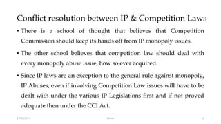 Conflict resolution between IP & Competition Laws
• There is a school of thought that believes that Competition
Commission should keep its hands off from IP monopoly issues.
• The other school believes that competition law should deal with
every monopoly abuse issue, how so ever acquired.
• Since IP laws are an exception to the general rule against monopoly,
IP Abuses, even if involving Competition Law issues will have to be
dealt with under the various IP Legislations first and if not proved
adequate then under the CCI Act.
17/10/2017 Murali 12
 