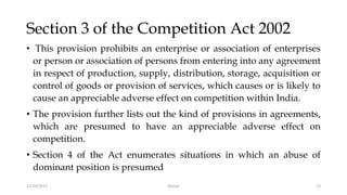 Section 3 of the Competition Act 2002
• This provision prohibits an enterprise or association of enterprises
or person or association of persons from entering into any agreement
in respect of production, supply, distribution, storage, acquisition or
control of goods or provision of services, which causes or is likely to
cause an appreciable adverse effect on competition within India.
• The provision further lists out the kind of provisions in agreements,
which are presumed to have an appreciable adverse effect on
competition.
• Section 4 of the Act enumerates situations in which an abuse of
dominant position is presumed
17/10/2017 Murali 13
 