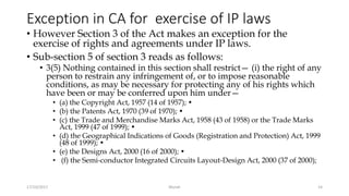 Exception in CA for exercise of IP laws
• However Section 3 of the Act makes an exception for the
exercise of rights and agreements under IP laws.
• Sub-section 5 of section 3 reads as follows:
• 3(5) Nothing contained in this section shall restrict— (i) the right of any
person to restrain any infringement of, or to impose reasonable
conditions, as may be necessary for protecting any of his rights which
have been or may be conferred upon him under—
• (a) the Copyright Act, 1957 (14 of 1957); •
• (b) the Patents Act, 1970 (39 of 1970); •
• (c) the Trade and Merchandise Marks Act, 1958 (43 of 1958) or the Trade Marks
Act, 1999 (47 of 1999); •
• (d) the Geographical Indications of Goods (Registration and Protection) Act, 1999
(48 of 1999); •
• (e) the Designs Act, 2000 (16 of 2000); •
• (f) the Semi-conductor Integrated Circuits Layout-Design Act, 2000 (37 of 2000);
17/10/2017 Murali 14
 