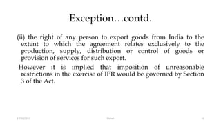 Exception…contd.
(ii) the right of any person to export goods from India to the
extent to which the agreement relates exclusively to the
production, supply, distribution or control of goods or
provision of services for such export.
However it is implied that imposition of unreasonable
restrictions in the exercise of IPR would be governed by Section
3 of the Act.
17/10/2017 Murali 15
 