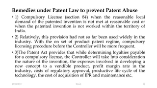 Remedies under Patent Law to prevent Patent Abuse
• 1) Compulsory License (section 84) when the reasonable local
demand of the patented invention is not met at reasonable cost or
when the patented invention is not worked within the territory of
India.
• 2) Relatively, this provision had not so far been used widely in the
industry. With the on set of product patent regime, compulsory
licensing procedure before the Controller will be more frequent.
• 3)The Patent Act provides that while determining loyalties payable
for a compulsory license, the Controller will take into consideration
the nature of the invention, the expenses involved in developing a
new concept to a vendible product, profit margin rate in the
industry, costs of regulatory approval, productive life cycle of the
technology, the cost of acquisition of IPR and maintenance etc.
17/10/2017 Murali 16
 