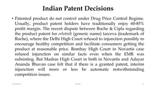 Indian Patent Decisions
• Patented product do not control under Drug Price Control Regime.
Usually, product patent holders have traditionally enjoy 60-85%
profit margin. The recent dispute between Roche & Cipla regarding
the product patent for erlotnib (generic name) tarceva (trademark of
Roche), where the Delhi High Court refused to injunction possibly to
encourage healthy competition and facilitate consumers getting the
product at reasonable price. Bombay High Court in Novartis case
refused injunction on similar facts even when the EMR was
subsisting. But Madras High Court in both in Novartis and Adayar
Ananda Bhavan case felt that if there is a granted patent, interim
injunction will more or less be automatic notwithstanding
competition issues.
17/10/2017 Murali 17
 