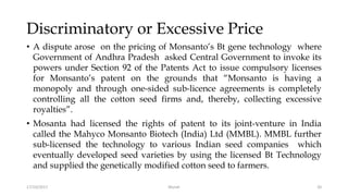 Discriminatory or Excessive Price
• A dispute arose on the pricing of Monsanto’s Bt gene technology where
Government of Andhra Pradesh asked Central Government to invoke its
powers under Section 92 of the Patents Act to issue compulsory licenses
for Monsanto’s patent on the grounds that “Monsanto is having a
monopoly and through one-sided sub-licence agreements is completely
controlling all the cotton seed firms and, thereby, collecting excessive
royalties”.
• Mosanta had licensed the rights of patent to its joint-venture in India
called the Mahyco Monsanto Biotech (India) Ltd (MMBL). MMBL further
sub-licensed the technology to various Indian seed companies which
eventually developed seed varieties by using the licensed Bt Technology
and supplied the genetically modified cotton seed to farmers.
17/10/2017 Murali 20
 