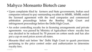 Mahyco Monsanto Biotech case
• Upon complaints filed by farmers and State governments, Indian seed
companies refused to pay outstanding royalties to MMBL. MMBL ended
the licensed agreement with the seed companies and commenced
arbitration proceedings before the Bombay High Court and
infringement proceedings before the Delhi High Court..
• An order controlling royalty fee in licensing arrangements and private
agreements was passed by Ministry of Agriculture where royalty fees
was decided to be reduced by 70 percent on cotton seeds and has also
put a cap on seed prices across all states.
• Mosanto filed suit before ‘the’ Delhi High Court to quash provisions
pertaining to the price control order and authorization to determine
royalty fees.
17/10/2017 Murali 21
 