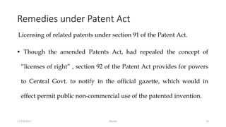 Remedies under Patent Act
Licensing of related patents under section 91 of the Patent Act.
• Though the amended Patents Act, had repealed the concept of
“licenses of right” , section 92 of the Patent Act provides for powers
to Central Govt. to notify in the official gazette, which would in
effect permit public non-commercial use of the patented invention.
17/10/2017 Murali 23
 