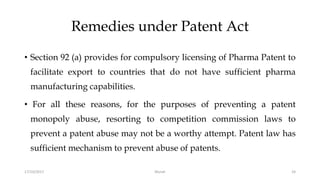 Remedies under Patent Act
• Section 92 (a) provides for compulsory licensing of Pharma Patent to
facilitate export to countries that do not have sufficient pharma
manufacturing capabilities.
• For all these reasons, for the purposes of preventing a patent
monopoly abuse, resorting to competition commission laws to
prevent a patent abuse may not be a worthy attempt. Patent law has
sufficient mechanism to prevent abuse of patents.
17/10/2017 Murali 24
 