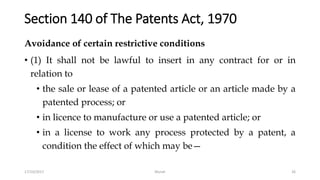 Section 140 of The Patents Act, 1970
Avoidance of certain restrictive conditions
• (1) It shall not be lawful to insert in any contract for or in
relation to
• the sale or lease of a patented article or an article made by a
patented process; or
• in licence to manufacture or use a patented article; or
• in a license to work any process protected by a patent, a
condition the effect of which may be—
17/10/2017 Murali 26
 